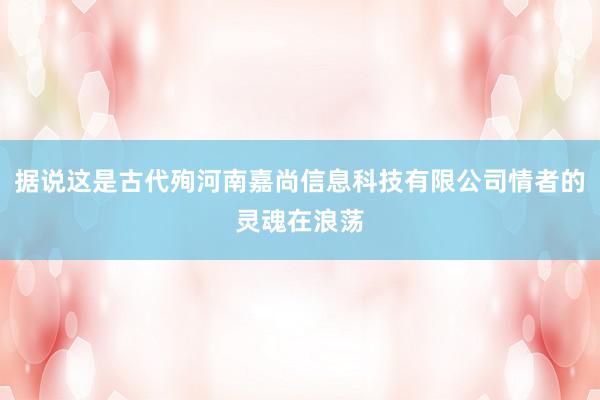 据说这是古代殉河南嘉尚信息科技有限公司情者的灵魂在浪荡