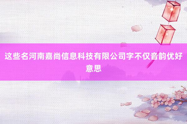 这些名河南嘉尚信息科技有限公司字不仅音韵优好意思